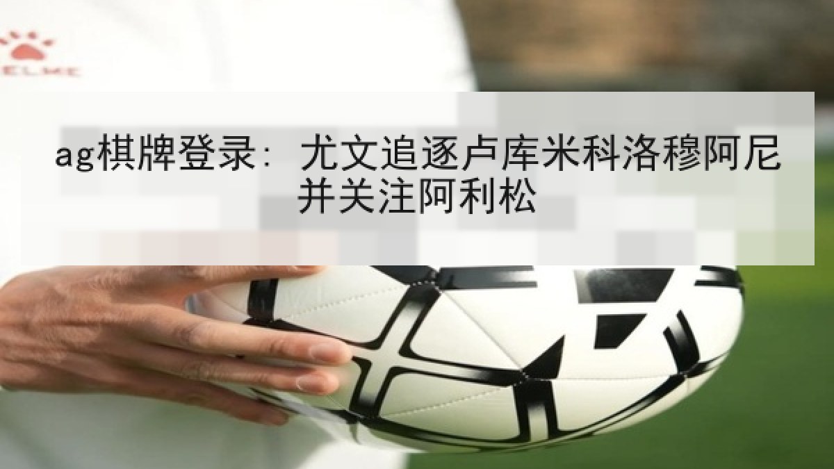 ag棋牌登录: 尤文追逐卢库米科洛穆阿尼并关注阿利松