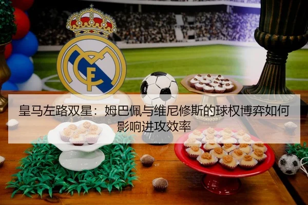 皇马左路双星：姆巴佩与维尼修斯的球权博弈如何影响进攻效率